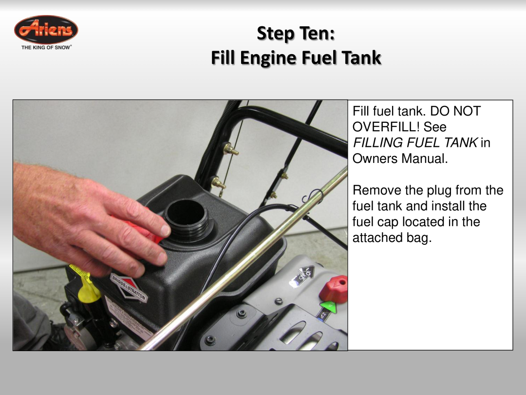 Ariens 921023 Step Ten Fill Engine Fuel Tank, Fill fuel tank. DO NOT OVERFILL! See, FILLING FUEL TANK in, Owners Manual 